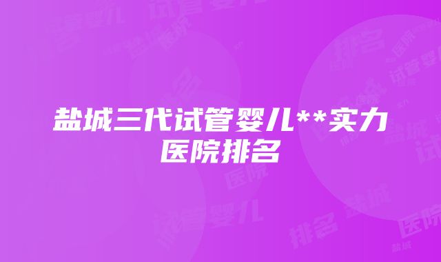 盐城三代试管婴儿**实力医院排名