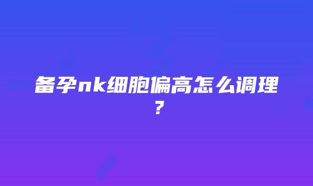 备孕nk细胞偏高怎么调理？