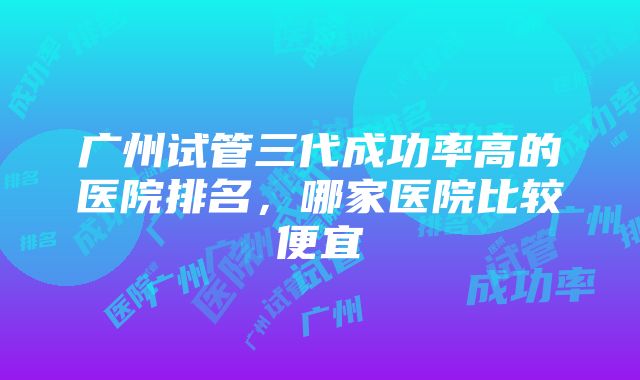 广州试管三代成功率高的医院排名，哪家医院比较便宜