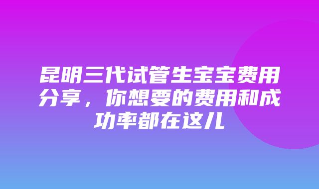 昆明三代试管生宝宝费用分享，你想要的费用和成功率都在这儿