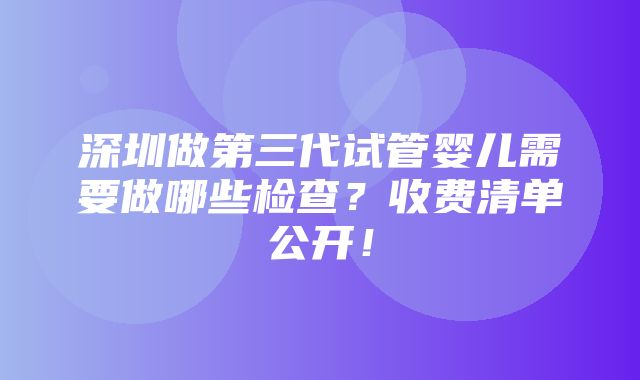 深圳做第三代试管婴儿需要做哪些检查？收费清单公开！