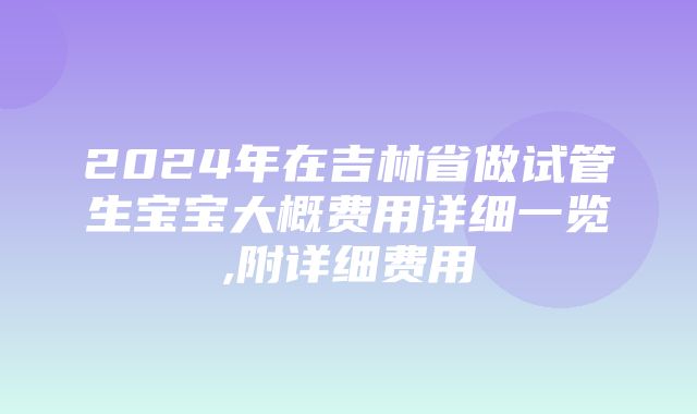 2024年在吉林省做试管生宝宝大概费用详细一览,附详细费用