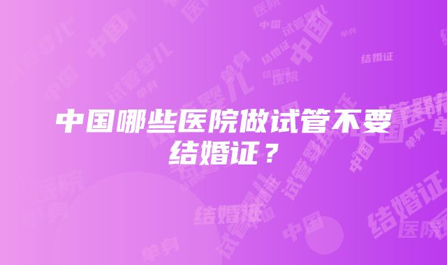 中国哪些医院做试管不要结婚证？