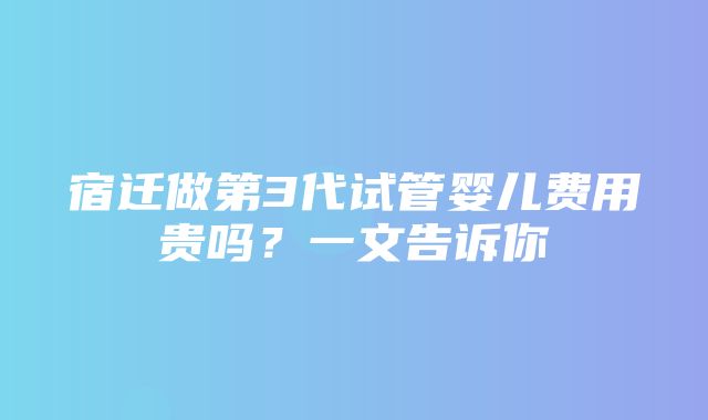 宿迁做第3代试管婴儿费用贵吗？一文告诉你