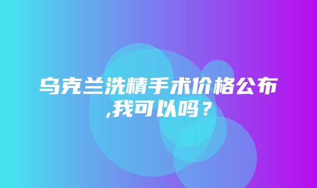 乌克兰洗精手术价格公布,我可以吗？