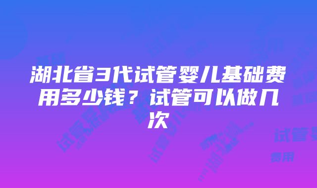 湖北省3代试管婴儿基础费用多少钱？试管可以做几次