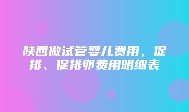 陕西做试管婴儿费用，促排、促排卵费用明细表