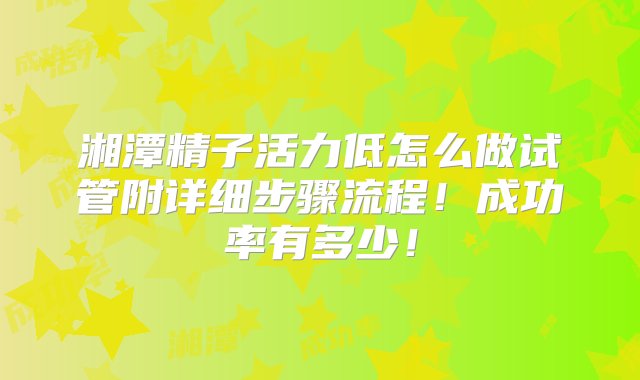 湘潭精子活力低怎么做试管附详细步骤流程！成功率有多少！