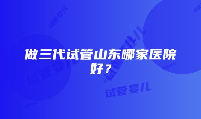 做三代试管山东哪家医院好？