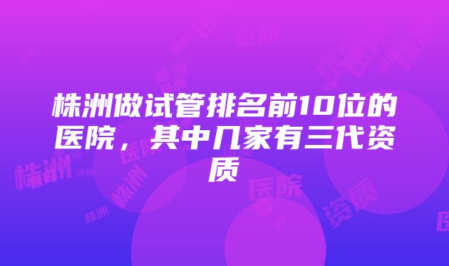 株洲做试管排名前10位的医院，其中几家有三代资质