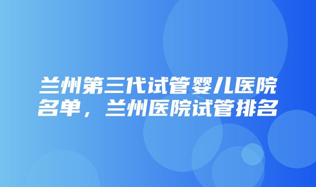 兰州第三代试管婴儿医院名单，兰州医院试管排名