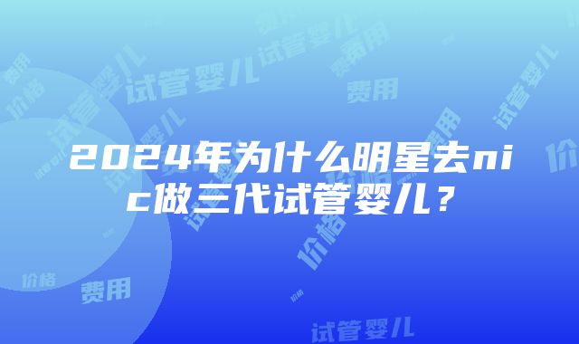 2024年为什么明星去nic做三代试管婴儿？