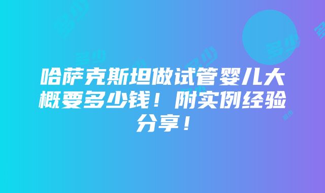 哈萨克斯坦做试管婴儿大概要多少钱！附实例经验分享！