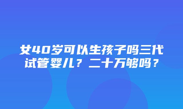 女40岁可以生孩子吗三代试管婴儿？二十万够吗？