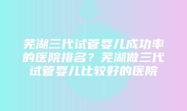 芜湖三代试管婴儿成功率的医院排名？芜湖做三代试管婴儿比较好的医院