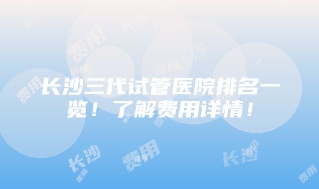 长沙三代试管医院排名一览！了解费用详情！