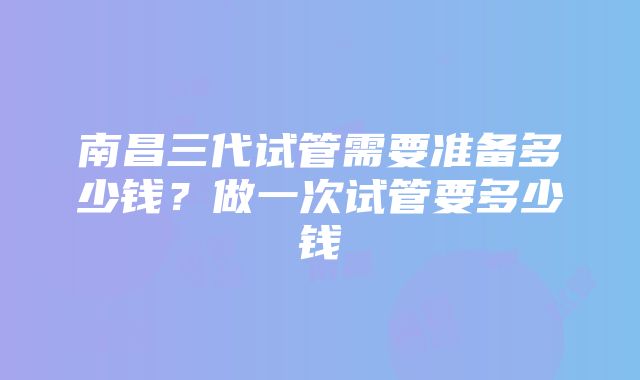 南昌三代试管需要准备多少钱？做一次试管要多少钱