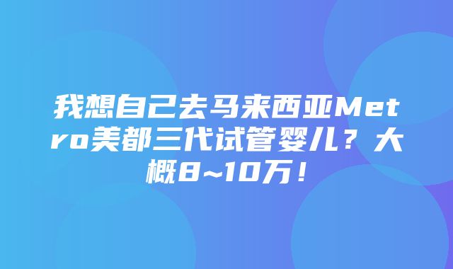 我想自己去马来西亚Metro美都三代试管婴儿？大概8~10万！