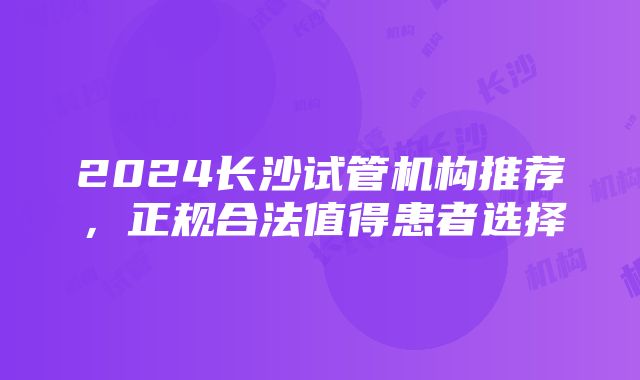 2024长沙试管机构推荐，正规合法值得患者选择