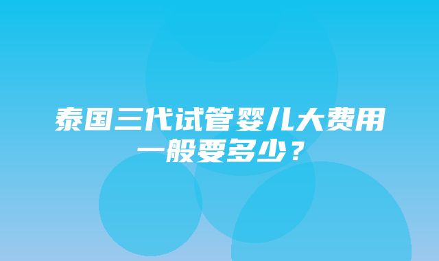 泰国三代试管婴儿大费用一般要多少？