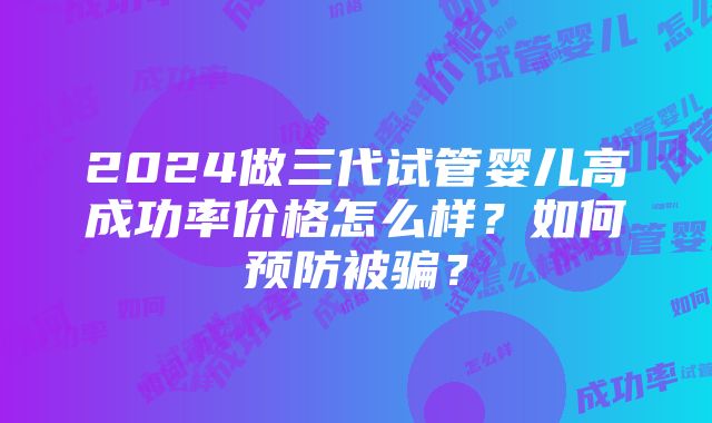 2024做三代试管婴儿高成功率价格怎么样？如何预防被骗？