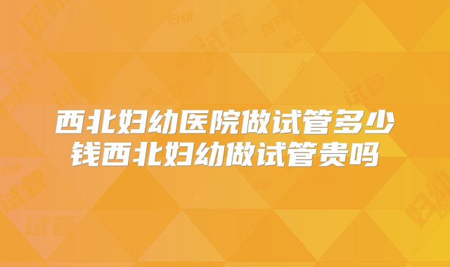 西北妇幼医院做试管多少钱西北妇幼做试管贵吗