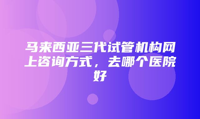 马来西亚三代试管机构网上咨询方式，去哪个医院好