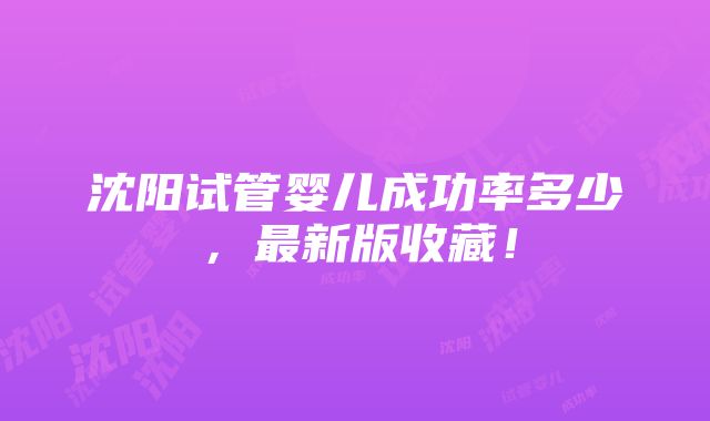 沈阳试管婴儿成功率多少，最新版收藏！