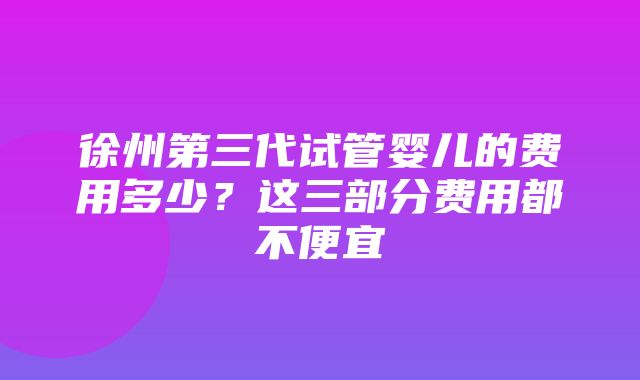 徐州第三代试管婴儿的费用多少？这三部分费用都不便宜