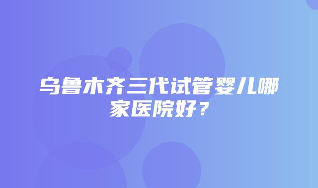 乌鲁木齐三代试管婴儿哪家医院好？