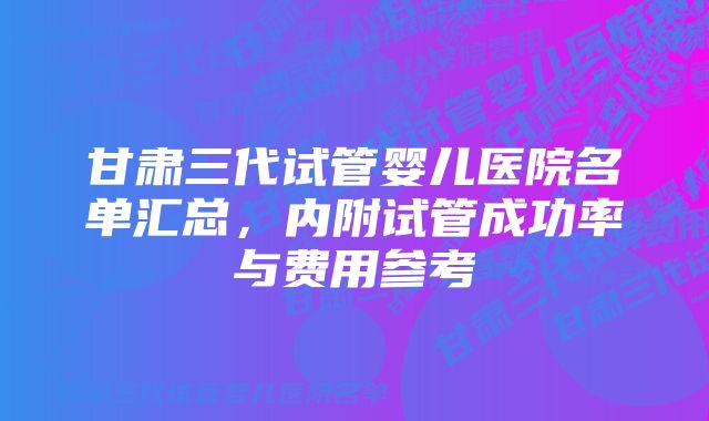 甘肃三代试管婴儿医院名单汇总，内附试管成功率与费用参考