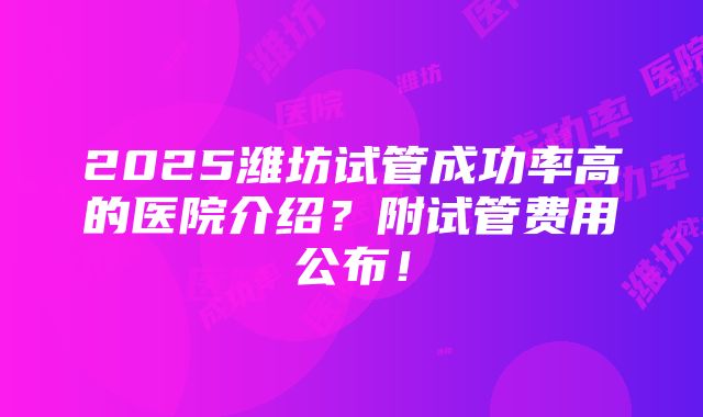 2025潍坊试管成功率高的医院介绍？附试管费用公布！