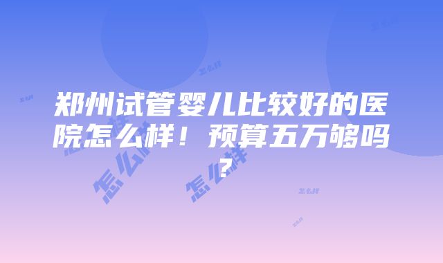 郑州试管婴儿比较好的医院怎么样！预算五万够吗？