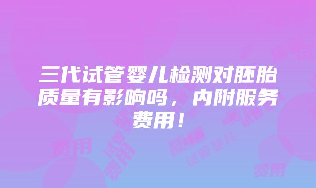 三代试管婴儿检测对胚胎质量有影响吗，内附服务费用！