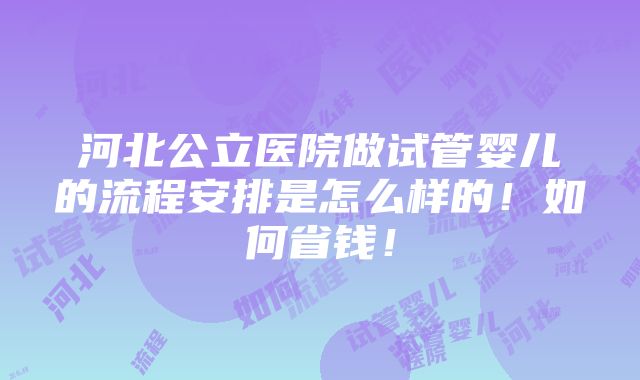 河北公立医院做试管婴儿的流程安排是怎么样的！如何省钱！