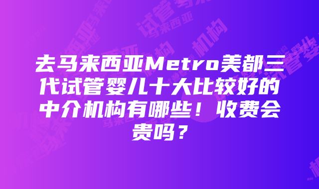 去马来西亚Metro美都三代试管婴儿十大比较好的中介机构有哪些！收费会贵吗？