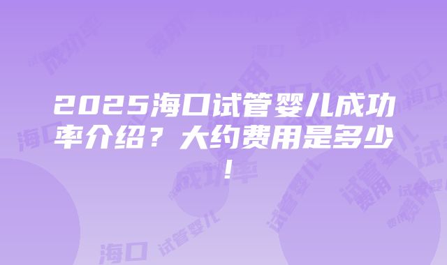 2025海口试管婴儿成功率介绍？大约费用是多少！