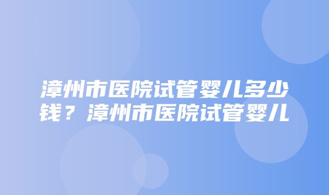 漳州市医院试管婴儿多少钱？漳州市医院试管婴儿