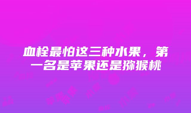 血栓最怕这三种水果，第一名是苹果还是猕猴桃