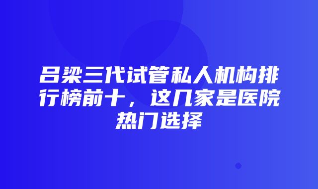 吕梁三代试管私人机构排行榜前十，这几家是医院热门选择