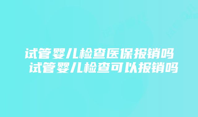 试管婴儿检查医保报销吗 试管婴儿检查可以报销吗