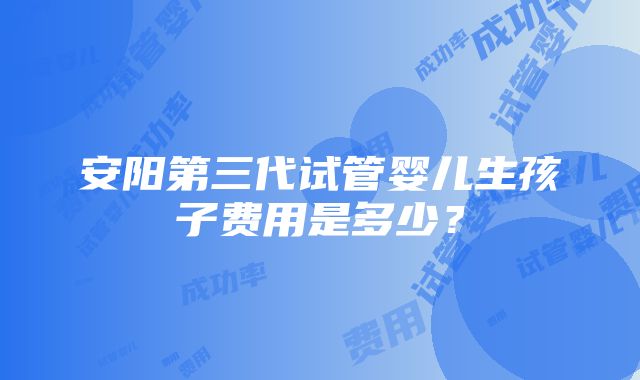 安阳第三代试管婴儿生孩子费用是多少？