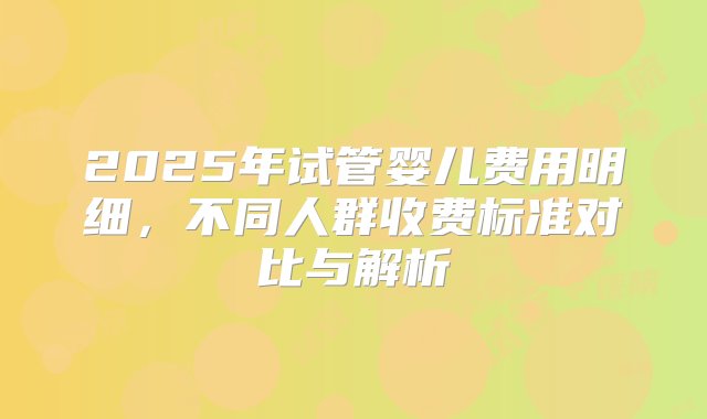 2025年试管婴儿费用明细，不同人群收费标准对比与解析