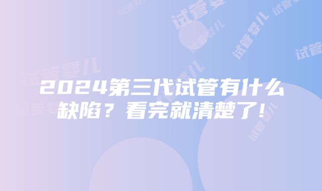 2024第三代试管有什么缺陷？看完就清楚了!