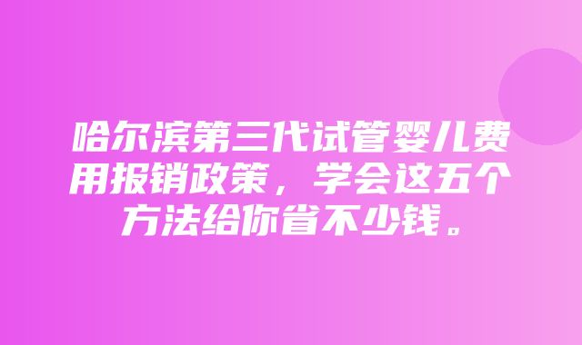 哈尔滨第三代试管婴儿费用报销政策，学会这五个方法给你省不少钱。