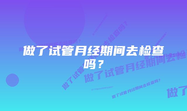 做了试管月经期间去检查吗？