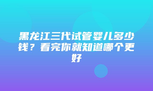 黑龙江三代试管婴儿多少钱？看完你就知道哪个更好