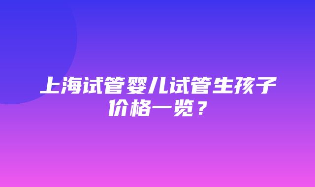 上海试管婴儿试管生孩子价格一览？