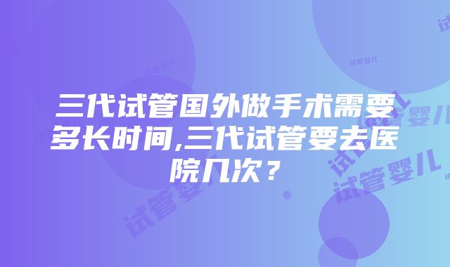 三代试管国外做手术需要多长时间,三代试管要去医院几次？