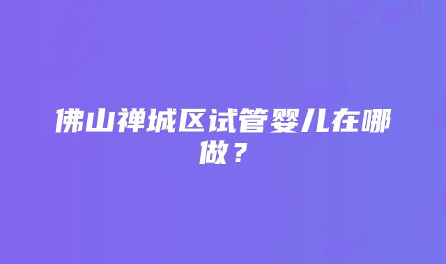 佛山禅城区试管婴儿在哪做？